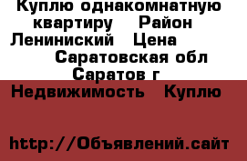 Куплю однакомнатную квартиру. › Район ­ Лениниский › Цена ­ 1 300 000 - Саратовская обл., Саратов г. Недвижимость » Куплю   